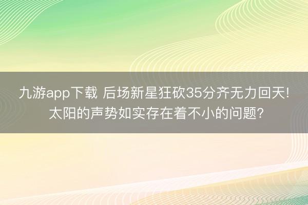 九游app下载 后场新星狂砍35分齐无力回天! 太阳的声势如实存在着不小的问题?