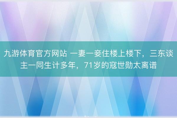 九游体育官方网站 一妻一妾住楼上楼下，三东谈主一同生计多年，71岁的寇世勋太离谱
