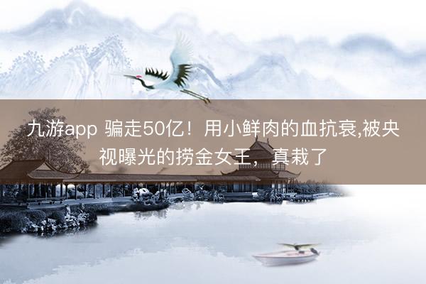 九游app 骗走50亿!用小鲜肉的血抗衰,被央视曝光的捞金女王,真栽了