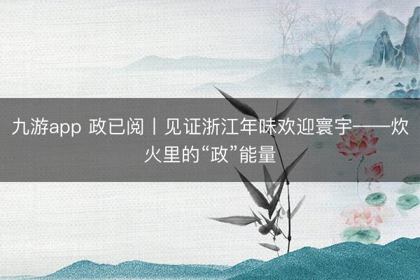 九游app 政已阅丨见证浙江年味欢迎寰宇——炊火里的“政”能量