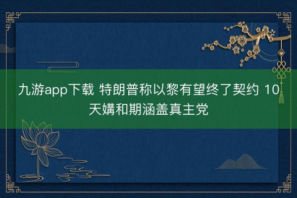 九游app下载 特朗普称以黎有望终了契约 10天媾和期涵盖真主党