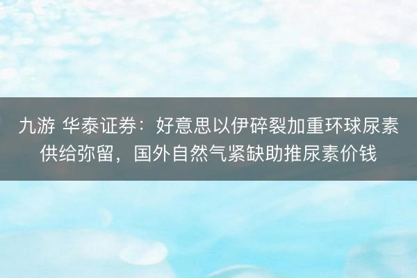 九游 华泰证券：好意思以伊碎裂加重环球尿素供给弥留，国外自然气紧缺助推尿素价钱