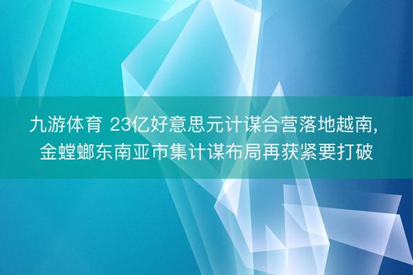 九游体育 23亿好意思元计谋合营落地越南， 金螳螂东南亚市集计谋布局再获紧要打破