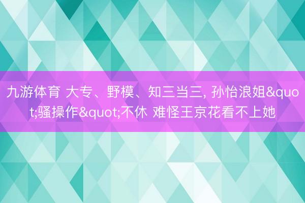 九游体育 大专、野模、知三当三， 孙怡浪姐"骚操作"不休 难怪王京花看不上她