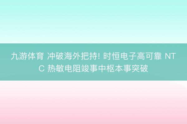 九游体育 冲破海外把持! 时恒电子高可靠 NTC 热敏电阻竣事中枢本事突破