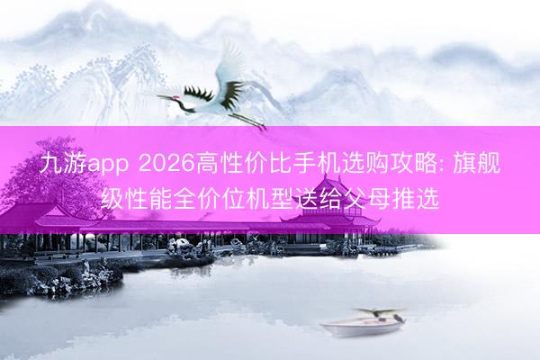 九游app 2026高性价比手机选购攻略: 旗舰级性能全价位机型送给父母推选