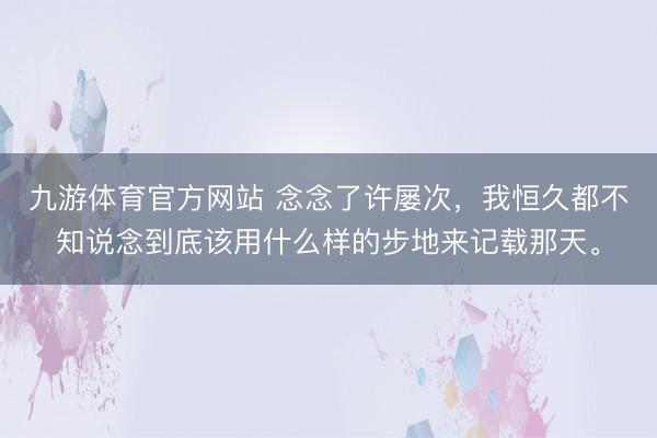 九游体育官方网站 念念了许屡次，我恒久都不知说念到底该用什么样的步地来记载那天。