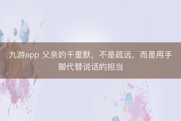 九游app 父亲的千里默，不是疏远，而是用手脚代替说话的担当