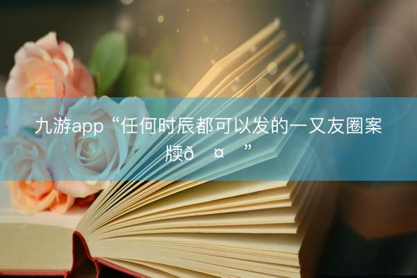 九游app “任何时辰都可以发的一又友圈案牍🤗”