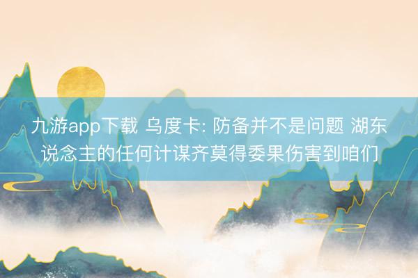 九游app下载 乌度卡: 防备并不是问题 湖东说念主的任何计谋齐莫得委果伤害到咱们