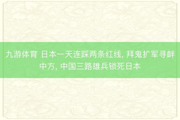 九游体育 日本一天连踩两条红线， 拜鬼扩军寻衅中方， 中国三路雄兵锁死日本