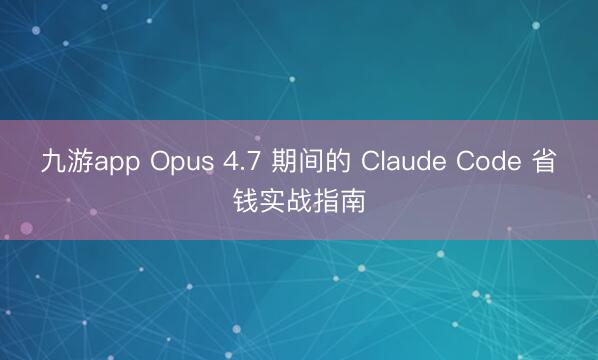 九游app Opus 4.7 期间的 Claude Code 省钱实战指南