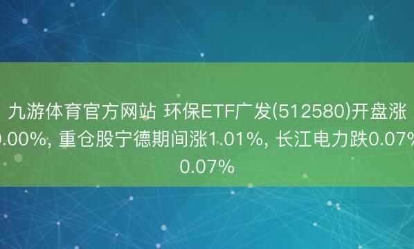 九游体育官方网站 环保ETF广发(512580)开盘涨0.00%， 重仓股宁德期间涨1.01%， 长江电力跌0.07%