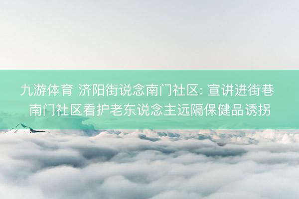 九游体育 济阳街说念南门社区: 宣讲进街巷 南门社区看护老东说念主远隔保健品诱拐