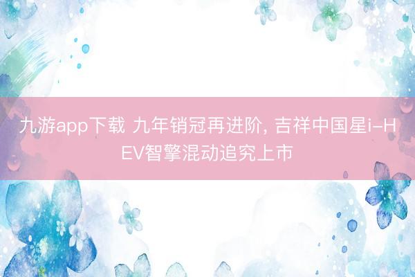 九游app下载 九年销冠再进阶， 吉祥中国星i-HEV智擎混动追究上市