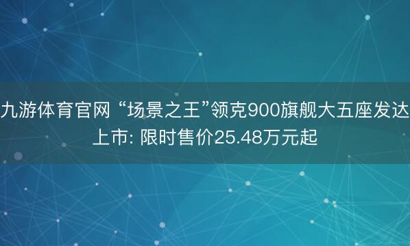 九游体育官网 “场景之王”领克900旗舰大五座发达上市: 限时售价25.48万元起
