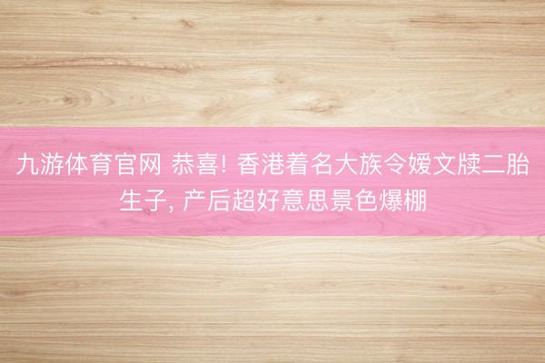 九游体育官网 恭喜! 香港着名大族令嫒文牍二胎生子， 产后超好意思景色爆棚