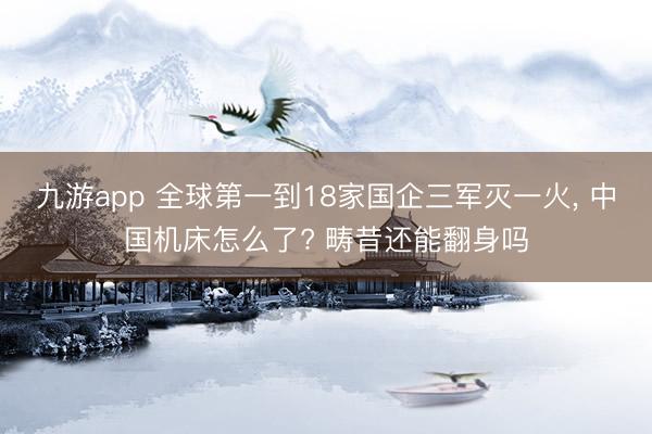九游app 全球第一到18家国企三军灭一火， 中国机床怎么了? 畴昔还能翻身吗