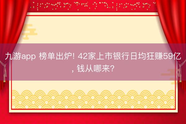 九游app 榜单出炉! 42家上市银行日均狂赚59亿， 钱从哪来?