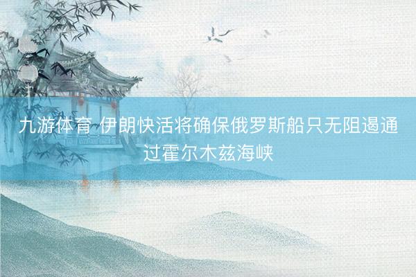 九游体育 伊朗快活将确保俄罗斯船只无阻遏通过霍尔木兹海峡