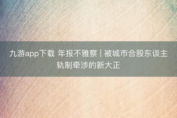 九游app下载 年报不雅察 | 被城市合股东谈主轨制牵涉的新大正