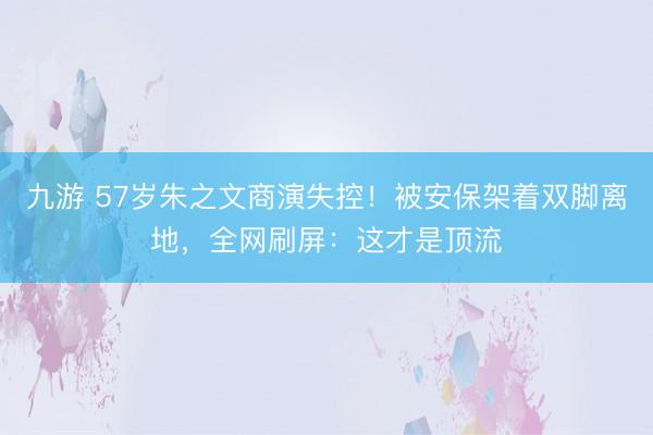 九游 57岁朱之文商演失控！被安保架着双脚离地，全网刷屏：这才是顶流