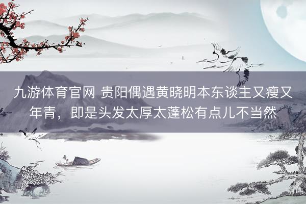 九游体育官网 贵阳偶遇黄晓明本东谈主又瘦又年青，即是头发太厚太蓬松有点儿不当然