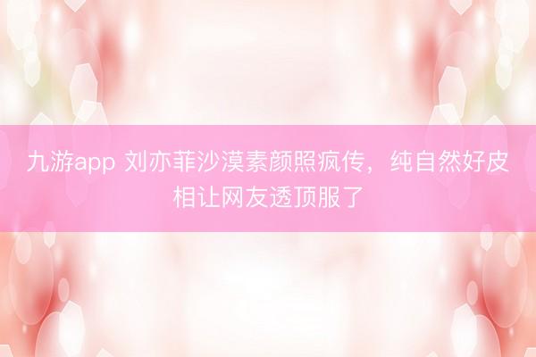 九游app 刘亦菲沙漠素颜照疯传，纯自然好皮相让网友透顶服了