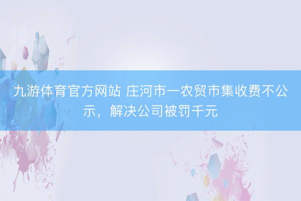 九游体育官方网站 庄河市一农贸市集收费不公示，解决公司被罚千元