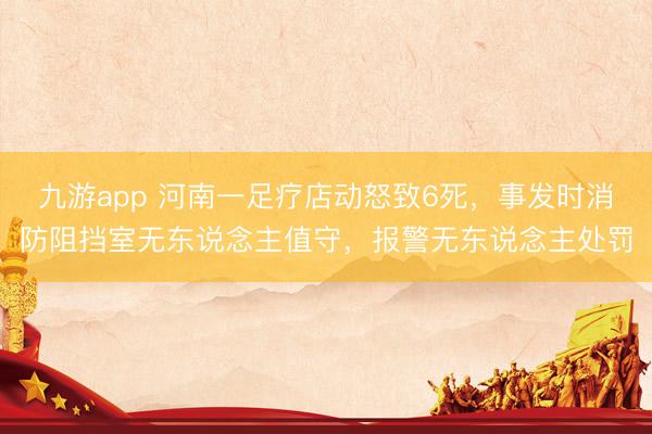 九游app 河南一足疗店动怒致6死，事发时消防阻挡室无东说念主值守，报警无东说念主处罚