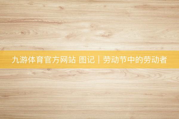 九游体育官方网站 图记｜劳动节中的劳动者