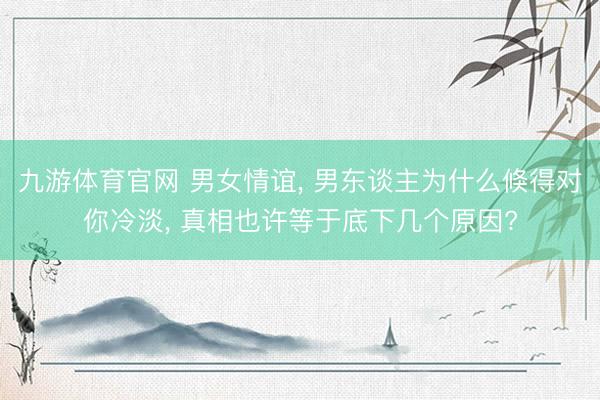 九游体育官网 男女情谊， 男东谈主为什么倏得对你冷淡， 真相也许等于底下几个原因?