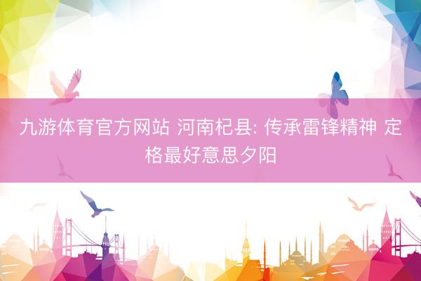 九游体育官方网站 河南杞县: 传承雷锋精神 定格最好意思夕阳