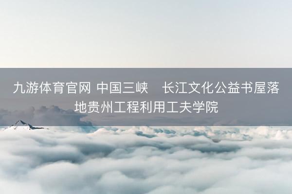 九游体育官网 中国三峡・长江文化公益书屋落地贵州工程利用工夫学院