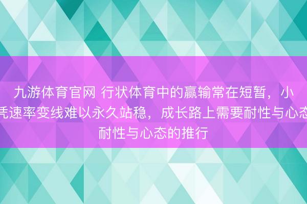 九游体育官网 行状体育中的赢输常在短暂，小石头仅凭速率变线难以永久站稳，成长路上需要耐性与心态的推行