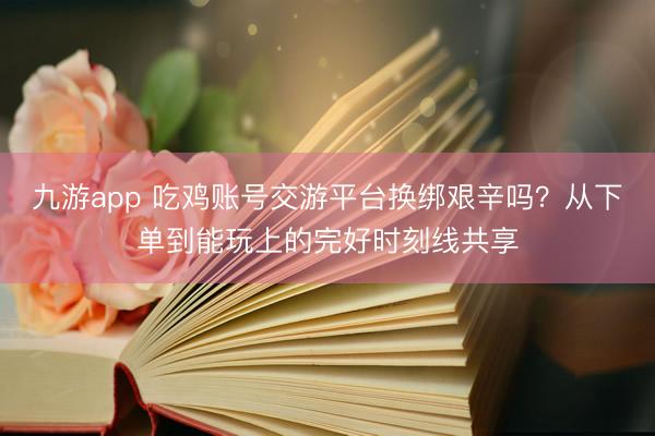 九游app 吃鸡账号交游平台换绑艰辛吗？从下单到能玩上的完好时刻线共享