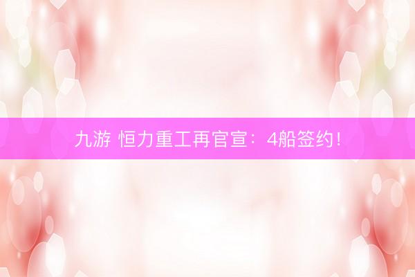 九游 恒力重工再官宣：4船签约！