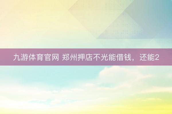 九游体育官网 郑州押店不光能借钱，还能2
