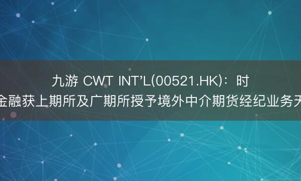 九游 CWT INT'L(00521.HK)：时瑞金融获上期所及广期所授予境外中介期货经纪业务天禀