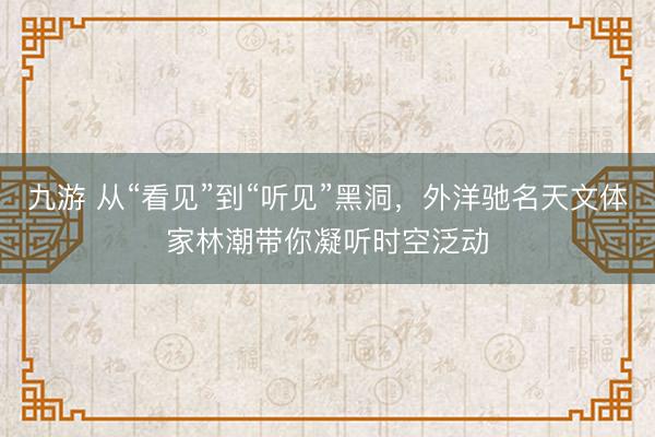 九游 从“看见”到“听见”黑洞，外洋驰名天文体家林潮带你凝听时空泛动