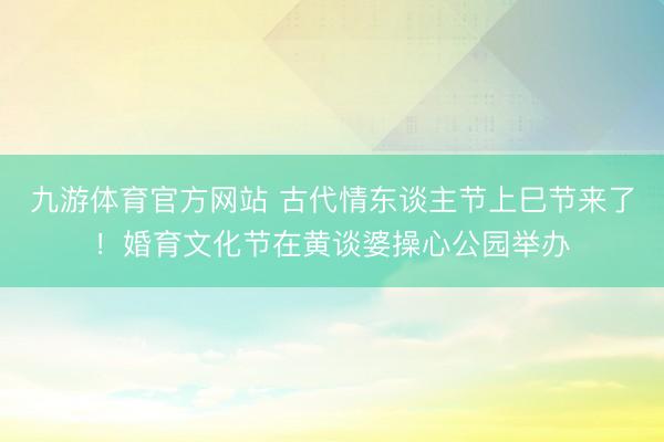 九游体育官方网站 古代情东谈主节上巳节来了！婚育文化节在黄谈婆操心公园举办