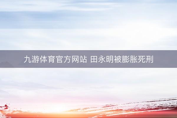 九游体育官方网站 田永明被膨胀死刑