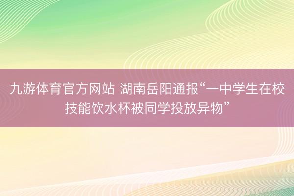 九游体育官方网站 湖南岳阳通报“一中学生在校技能饮水杯被同学投放异物”
