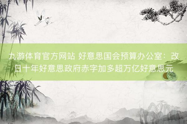 九游体育官方网站 好意思国会预算办公室：改日十年好意思政府赤字加多超万亿好意思元