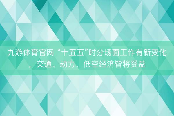 九游体育官网 “十五五”时分场面工作有新变化，交通、动力、低空经济皆将受益