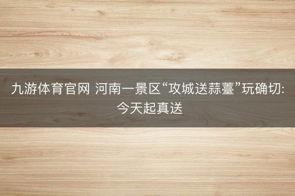 九游体育官网 河南一景区“攻城送蒜薹”玩确切: 今天起真送