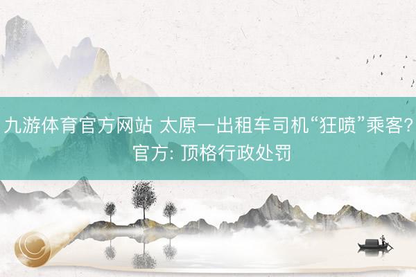 九游体育官方网站 太原一出租车司机“狂喷”乘客? 官方: 顶格行政处罚