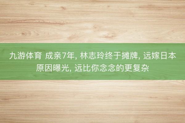 九游体育 成亲7年， 林志玲终于摊牌， 远嫁日本原因曝光， 远比你念念的更复杂