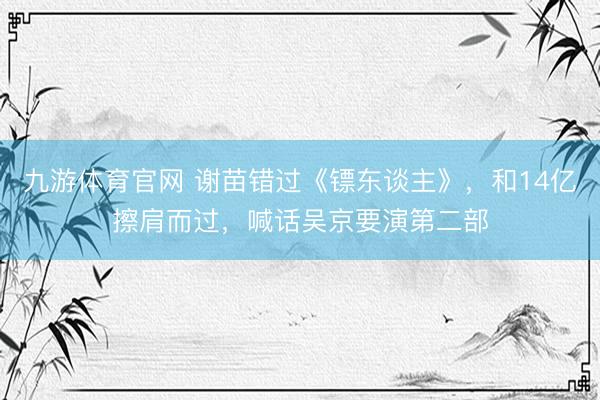九游体育官网 谢苗错过《镖东谈主》，和14亿擦肩而过，喊话吴京要演第二部