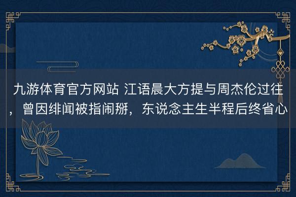 九游体育官方网站 江语晨大方提与周杰伦过往，曾因绯闻被指闹掰，东说念主生半程后终省心